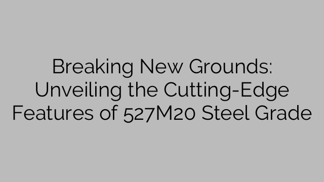 Breaking New Grounds: Unveiling the Cutting-Edge Features of 527M20 Steel Grade