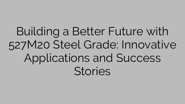 Building a Better Future with 527M20 Steel Grade: Innovative Applications and Success Stories