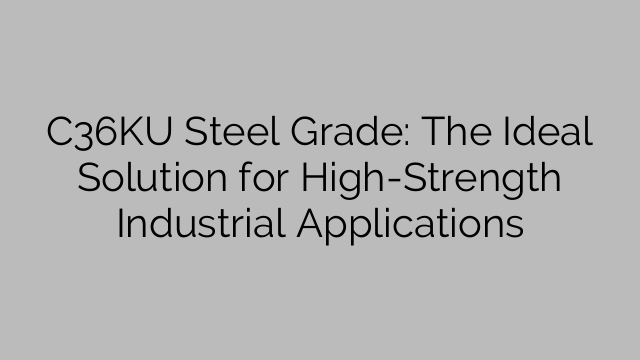 C36KU Steel Grade: The Ideal Solution for High-Strength Industrial Applications