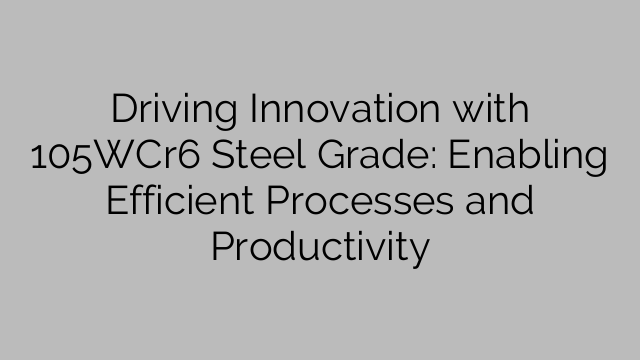Driving Innovation with 105WCr6 Steel Grade: Enabling Efficient Processes and Productivity