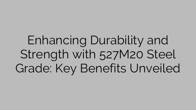 Enhancing Durability and Strength with 527M20 Steel Grade: Key Benefits Unveiled