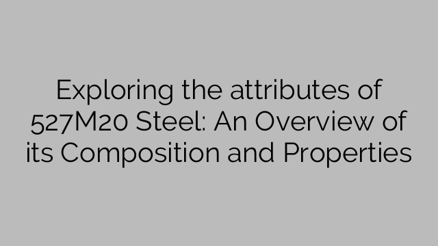 Exploring the attributes of 527M20 Steel: An Overview of its Composition and Properties