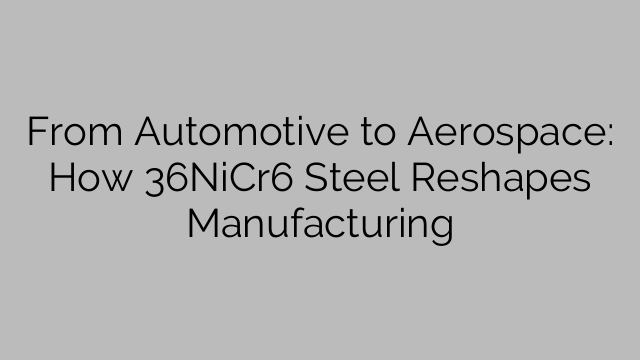 From Automotive to Aerospace: How 36NiCr6 Steel Reshapes Manufacturing