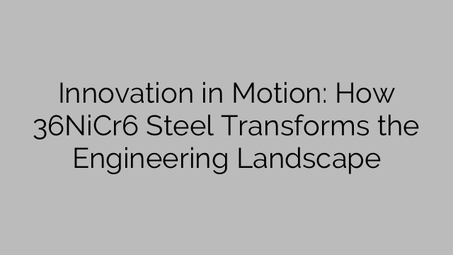 Innovation in Motion: How 36NiCr6 Steel Transforms the Engineering Landscape