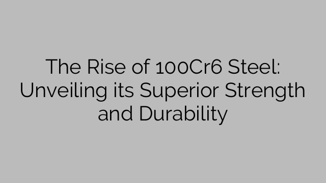 The Rise of 100Cr6 Steel: Unveiling its Superior Strength and Durability