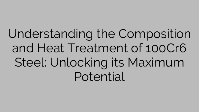 Understanding the Composition and Heat Treatment of 100Cr6 Steel: Unlocking its Maximum Potential