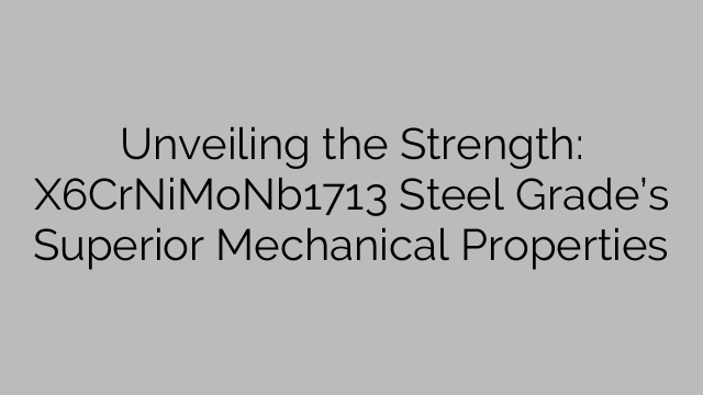 Unveiling the Strength: X6CrNiMoNb1713 Steel Grade’s Superior Mechanical Properties