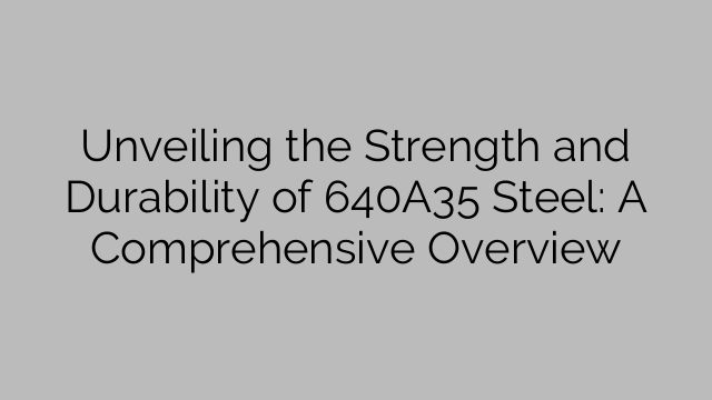 Unveiling the Strength and Durability of 640A35 Steel: A Comprehensive Overview