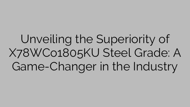 Unveiling the Superiority of X78WCo1805KU Steel Grade: A Game-Changer in the Industry