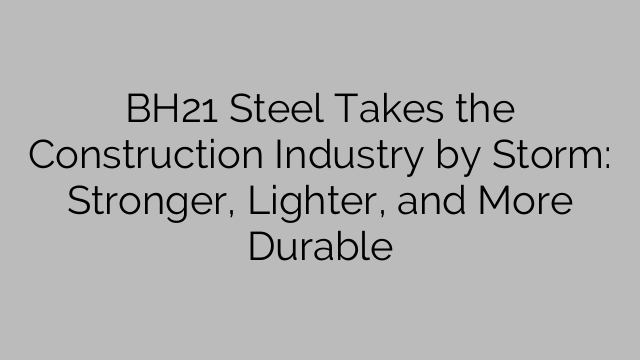 BH21 Steel Takes the Construction Industry by Storm: Stronger, Lighter, and More Durable