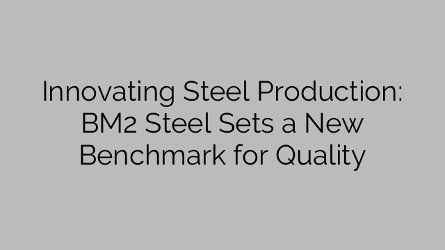 Innovating Steel Production: BM2 Steel Sets a New Benchmark for Quality