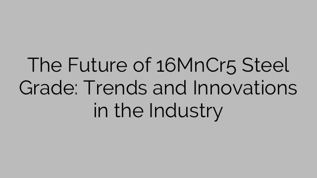 The Future of 16MnCr5 Steel Grade: Trends and Innovations in the Industry