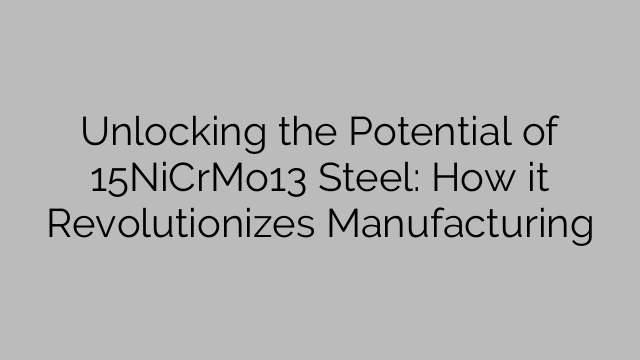 Unlocking the Potential of 15NiCrMo13 Steel: How it Revolutionizes Manufacturing