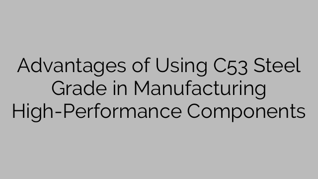 Advantages of Using C53 Steel Grade in Manufacturing High-Performance Components