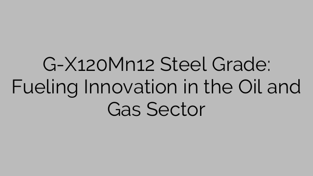 G-X120Mn12 Steel Grade: Fueling Innovation in the Oil and Gas Sector