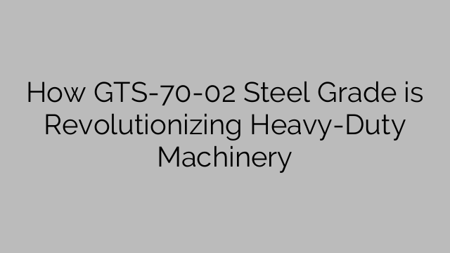 How GTS-70-02 Steel Grade is Revolutionizing Heavy-Duty Machinery