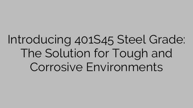 Introducing 401S45 Steel Grade: The Solution for Tough and Corrosive Environments