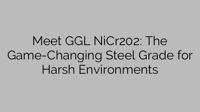 Meet GGL NiCr202: The Game-Changing Steel Grade for Harsh Environments