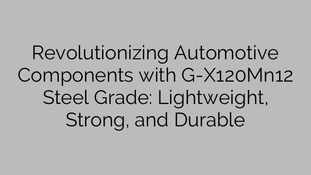Revolutionizing Automotive Components with G-X120Mn12 Steel Grade: Lightweight, Strong, and Durable