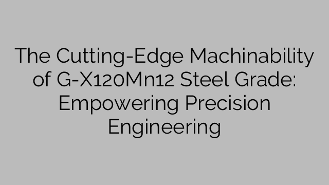 The Cutting-Edge Machinability of G-X120Mn12 Steel Grade: Empowering Precision Engineering