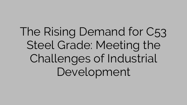 The Rising Demand for C53 Steel Grade: Meeting the Challenges of Industrial Development