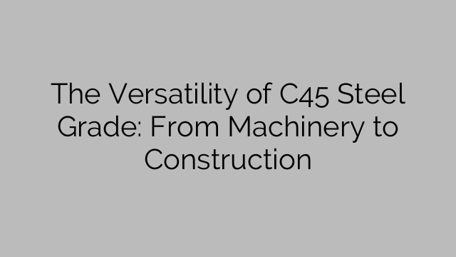 The Versatility of C45 Steel Grade: From Machinery to Construction
