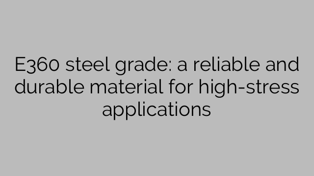 E360 steel grade: a reliable and durable material for high-stress applications