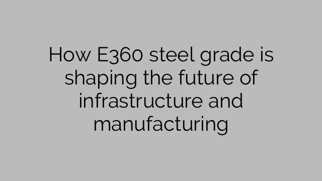 How E360 steel grade is shaping the future of infrastructure and manufacturing