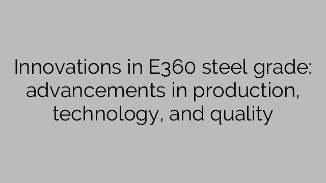 Innovations in E360 steel grade: advancements in production, technology, and quality